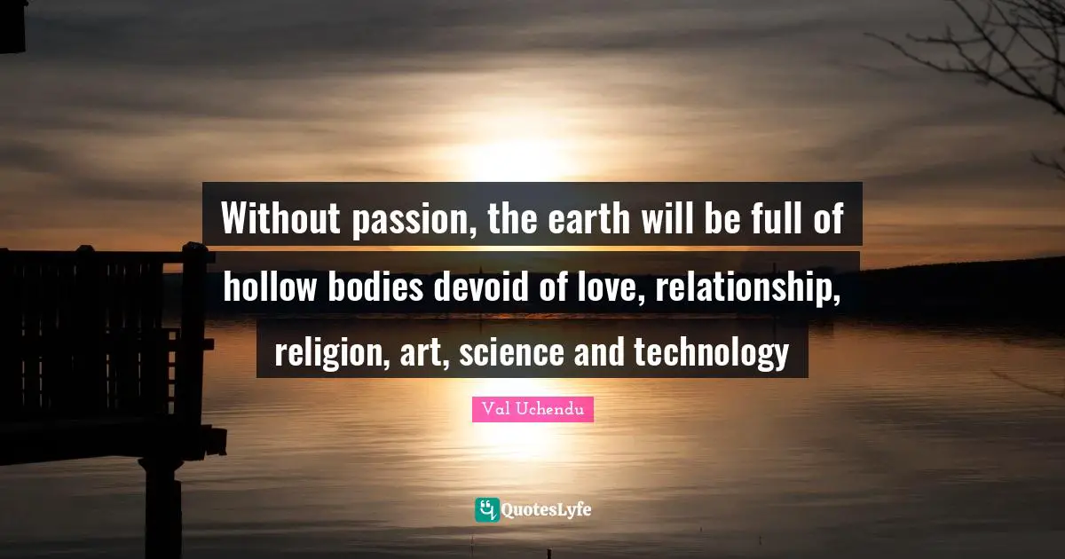 Without passion, the earth will be full of hollow bodies devoid of love, relationship, religion, art, science and technology