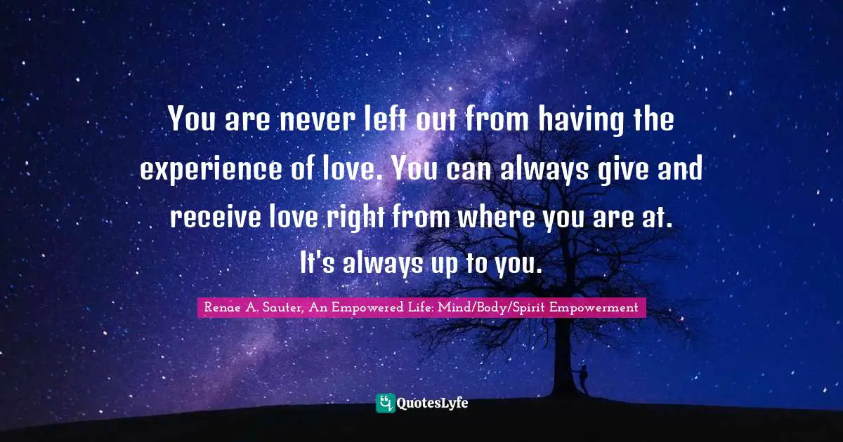 You are never left out from having the experience of love. You can always give and receive love right from where you are at. It's always up to you.