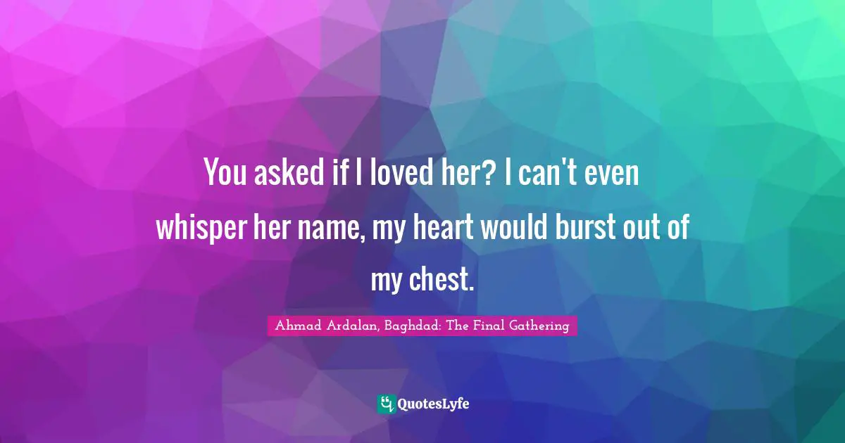 You asked if I loved her? I can't even whisper her name, my heart would burst out of my chest.