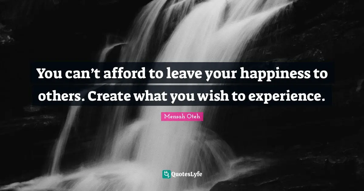 You can’t afford to leave your happiness to others. Create what you wish to experience.