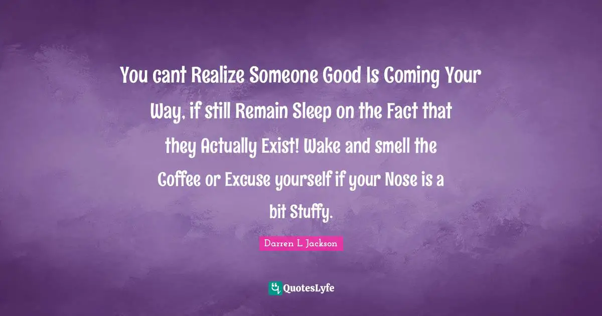 You cant Realize Someone Good Is Coming Your Way, if still Remain Sleep on the Fact that they Actually Exist! Wake and smell the Coffee or Excuse yourself if your Nose is a bit Stuffy.