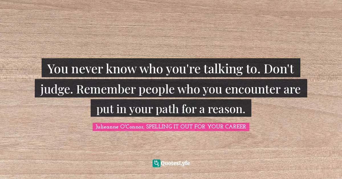You never know who you're talking to. Don't judge. Remember people who you encounter are put in your path for a reason.