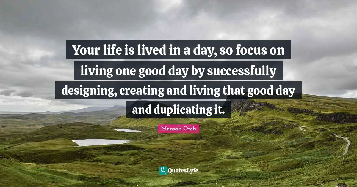 Your life is lived in a day, so focus on living one good day by successfully designing, creating and living that good day and duplicating it.