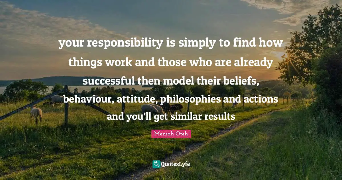 your responsibility is simply to find how things work and those who are already successful then model their beliefs, behaviour, attitude, philosophies and actions and you’ll get similar results