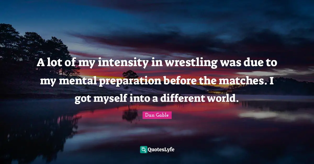 A lot of my intensity in wrestling was due to my mental preparation before the matches. I got myself into a different world.