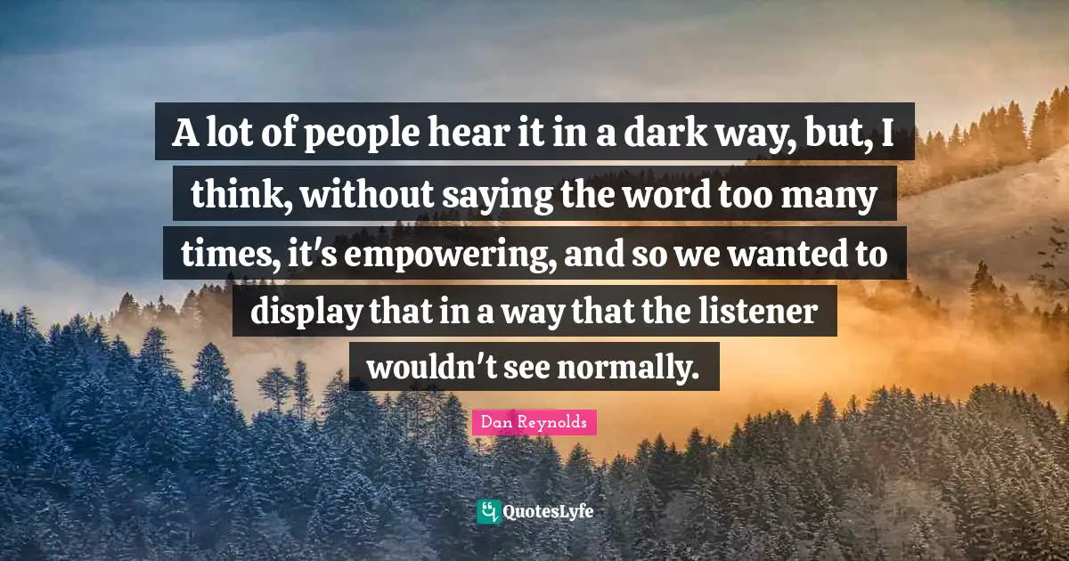 Dan Reynolds Quotes: "A lot of people hear it in a dark way, but, I think, without saying the word too many times, it's empowering, and so we wanted to display that in a way that the listener wouldn't see normally."