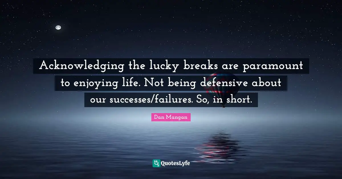 Acknowledging the lucky breaks are paramount to enjoying life. Not being defensive about our successes/failures. So, in short.