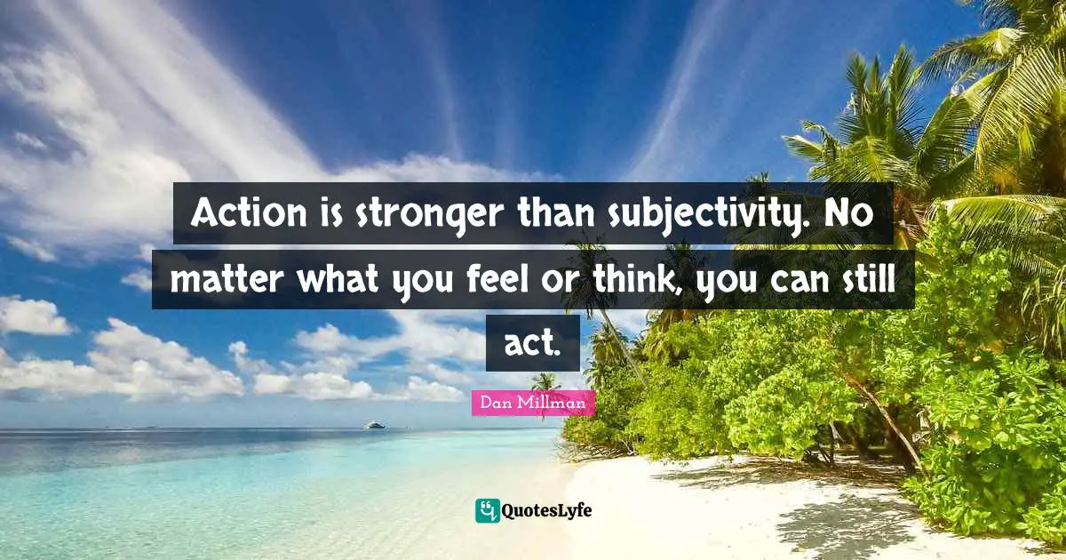 Action is stronger than subjectivity. No matter what you feel or think, you can still act.