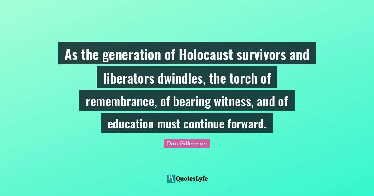 Witness Quotes: "As the generation of Holocaust survivors and liberators dwindles, the torch of remembrance, of bearing witness, and of education must continue forward."