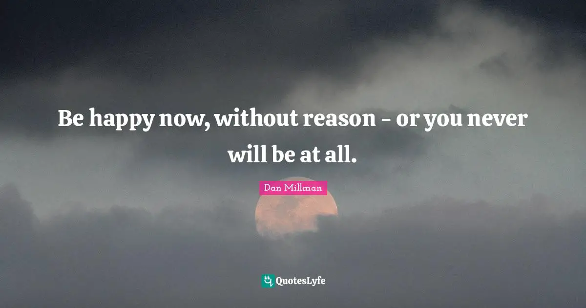 Be happy now, without reason - or you never will be at all.