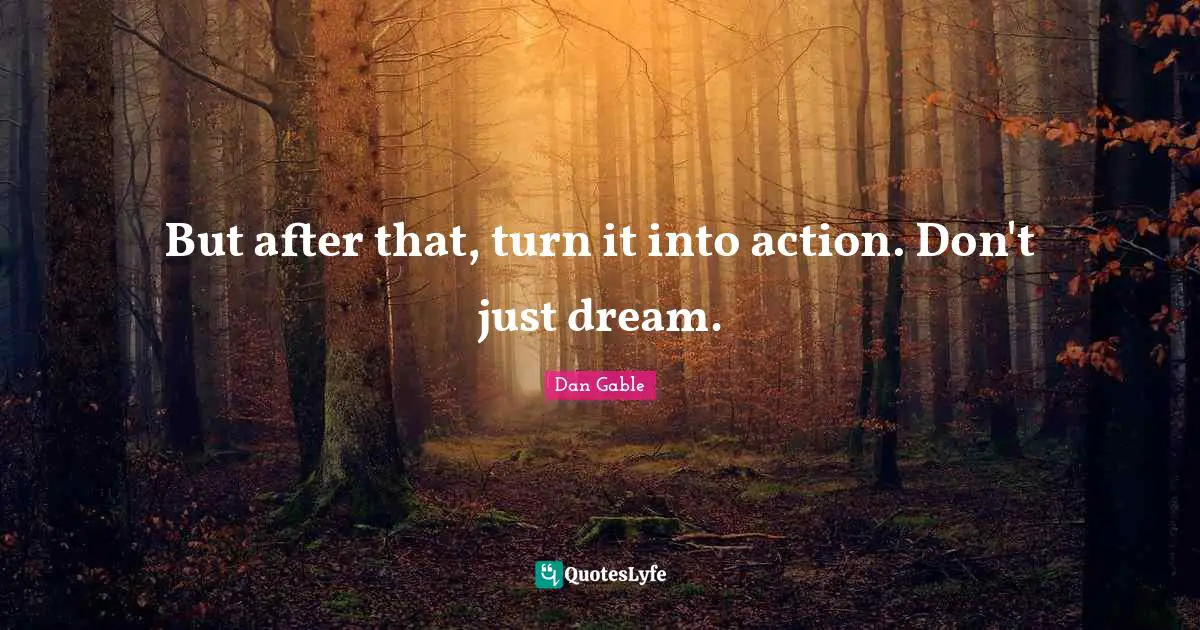 But after that, turn it into action. Don't just dream.
