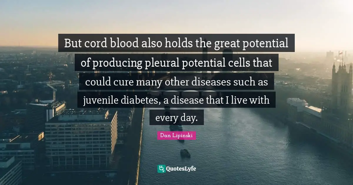 But cord blood also holds the great potential of producing pleural potential cells that could cure many other diseases such as juvenile diabetes, a disease that I live with every day.