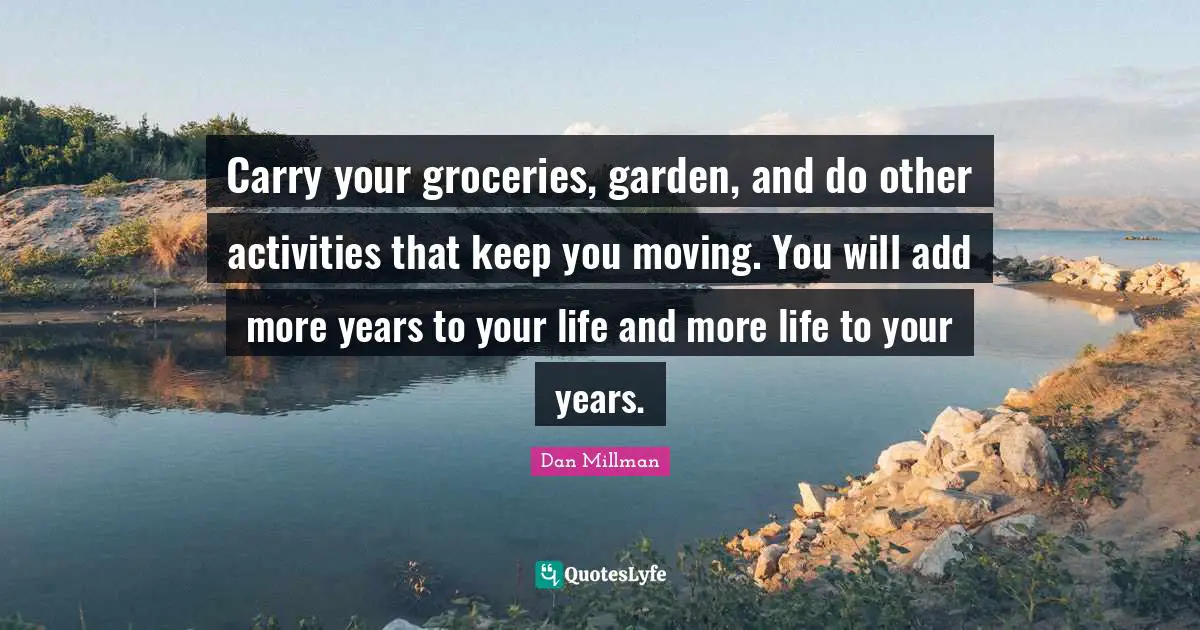 Carry your groceries, garden, and do other activities that keep you moving. You will add more years to your life and more life to your years.