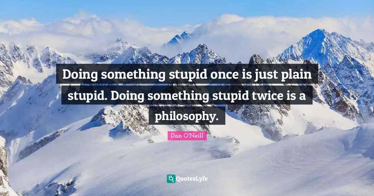 Doing something stupid once is just plain stupid. Doing something stupid twice is a philosophy.
