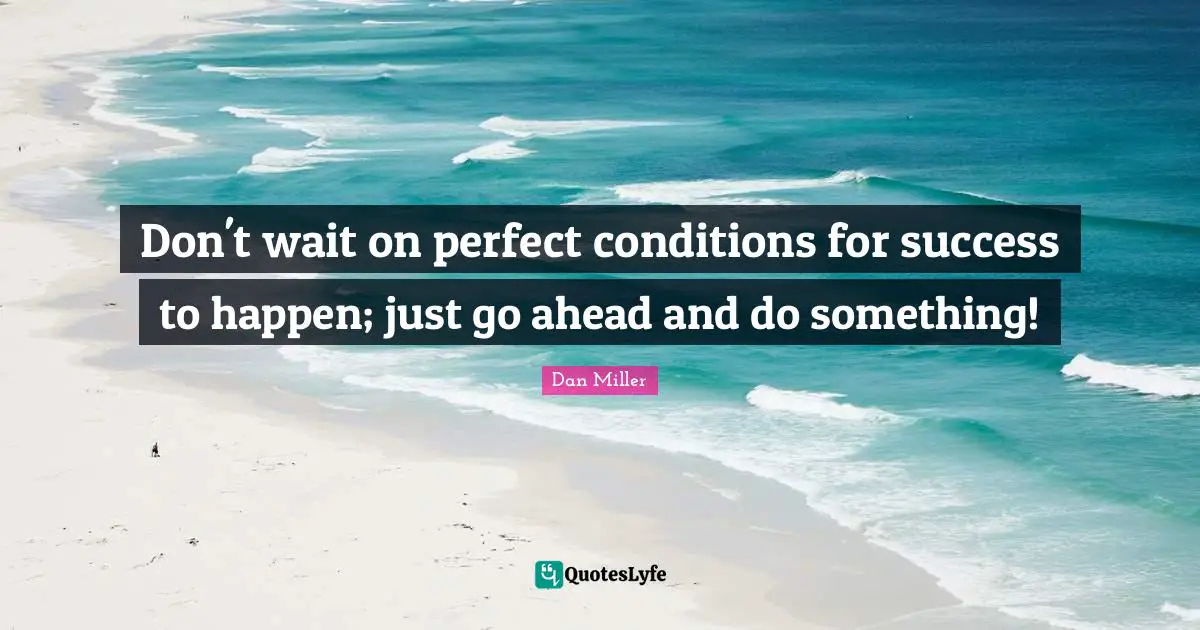 Don't wait on perfect conditions for success to happen; just go ahead and do something!