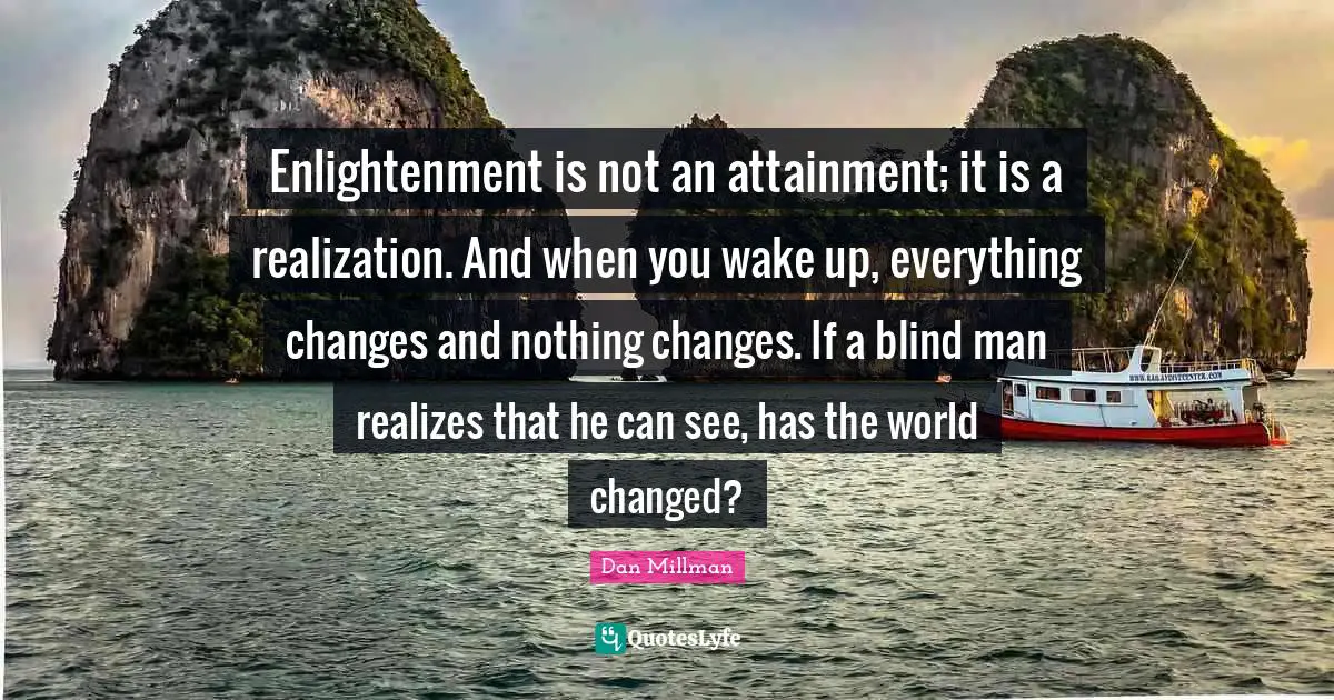 Enlightenment is not an attainment; it is a realization. And when you wake up, everything changes and nothing changes. If a blind man realizes that he can see, has the world changed?
