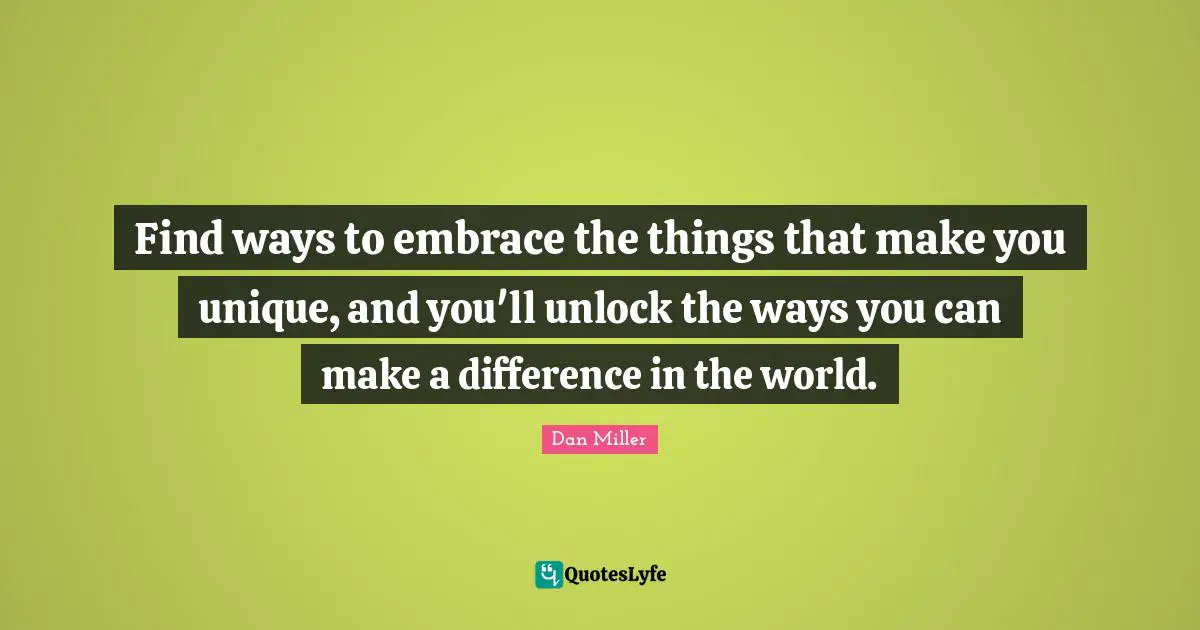 Find ways to embrace the things that make you unique, and you'll unlock the ways you can make a difference in the world.