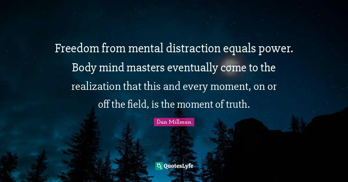 Freedom from mental distraction equals power. Body mind masters eventually come to the realization that this and every moment, on or off the field, is the moment of truth.