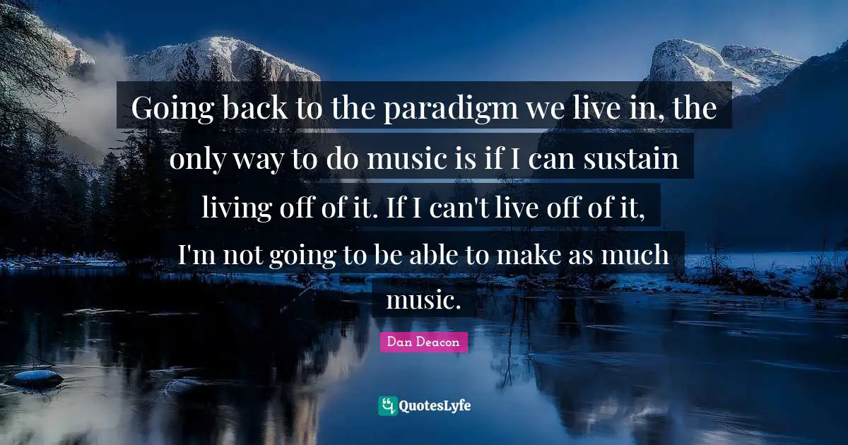 Going back to the paradigm we live in, the only way to do music is if I can sustain living off of it. If I can't live off of it, I'm not going to be able to make as much music.
