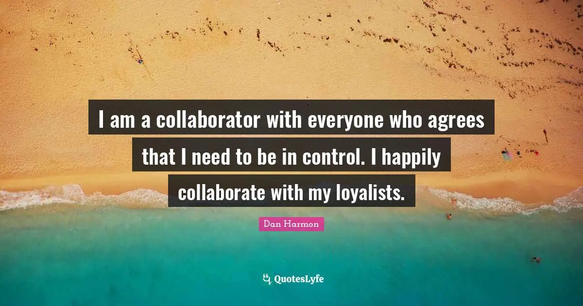 I am a collaborator with everyone who agrees that I need to be in control. I happily collaborate with my loyalists.