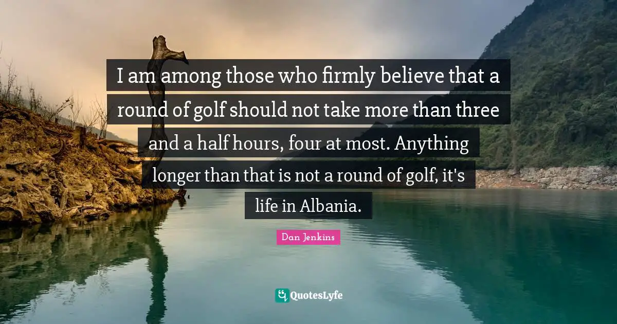 I am among those who firmly believe that a round of golf should not take more than three and a half hours, four at most. Anything longer than that is not a round of golf, it's life in Albania.