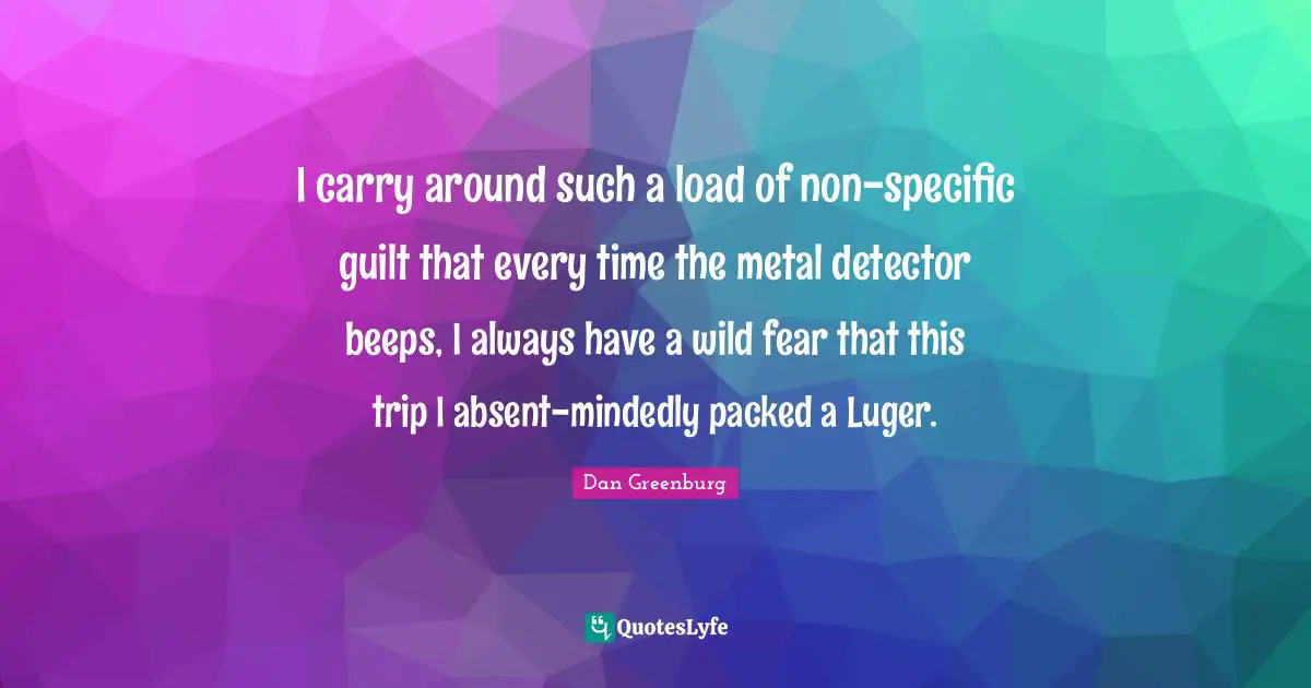 I carry around such a load of non-specific guilt that every time the metal detector beeps, I always have a wild fear that this trip I absent-mindedly packed a Luger.