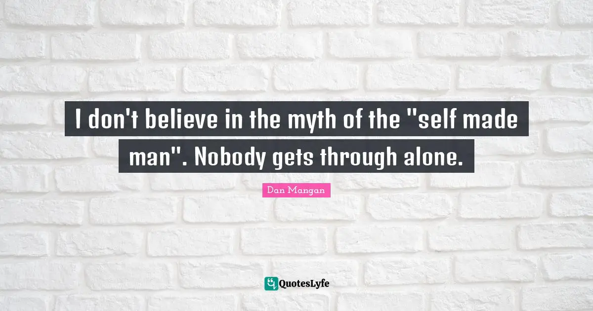 I don't believe in the myth of the "self made man". Nobody gets through alone.