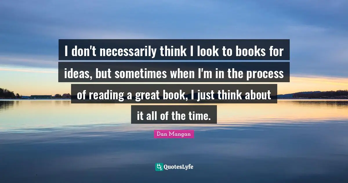 I don't necessarily think I look to books for ideas, but sometimes when I'm in the process of reading a great book, I just think about it all of the time.