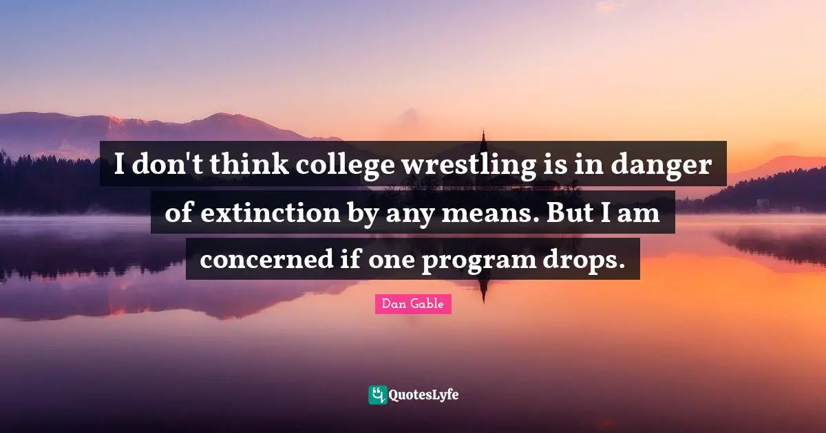 I don't think college wrestling is in danger of extinction by any means. But I am concerned if one program drops.