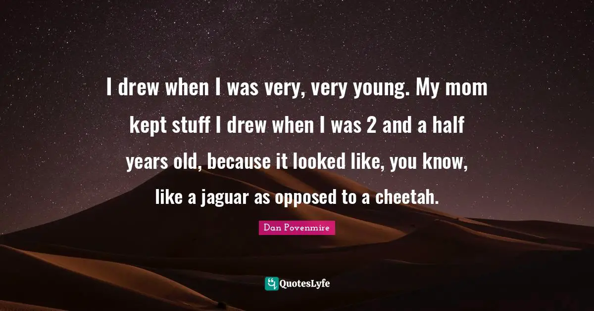 I drew when I was very, very young. My mom kept stuff I drew when I was 2 and a half years old, because it looked like, you know, like a jaguar as opposed to a cheetah.