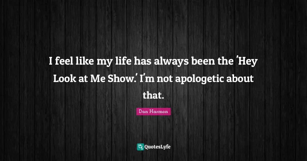 I feel like my life has always been the 'Hey Look at Me Show.' I'm not apologetic about that.