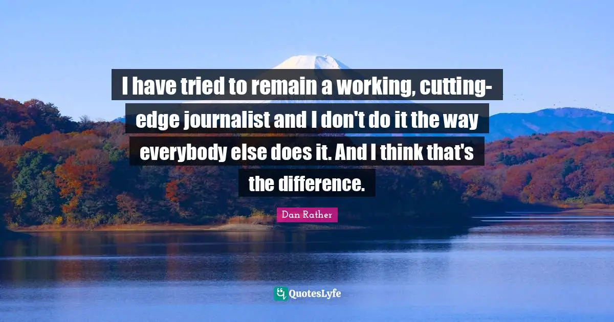 I have tried to remain a working, cutting-edge journalist and I don't do it the way everybody else does it. And I think that's the difference.