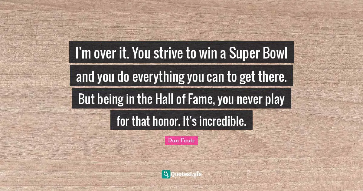 I'm over it. You strive to win a Super Bowl and you do everything you can to get there. But being in the Hall of Fame, you never play for that honor. It's incredible.