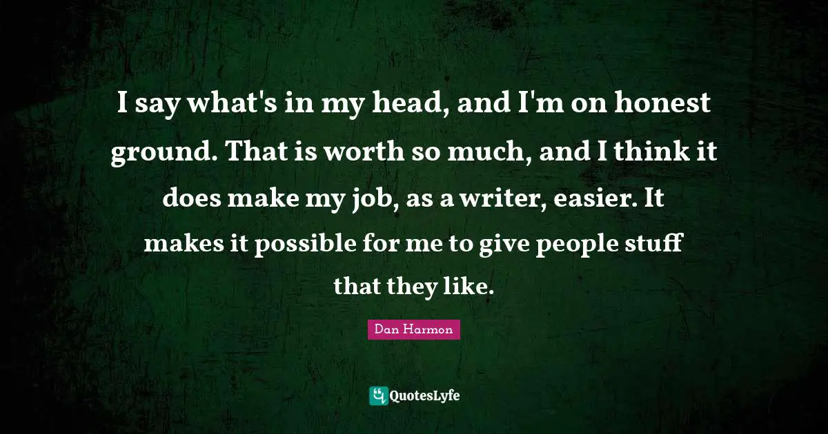Dan  Harmon Quotes: "I say what's in my head, and I'm on honest ground. That is worth so much, and I think it does make my job, as a writer, easier. It makes it possible for me to give people stuff that they like."