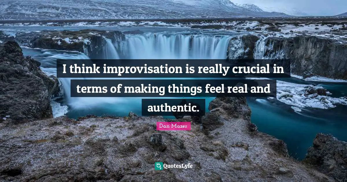 I think improvisation is really crucial in terms of making things feel real and authentic.