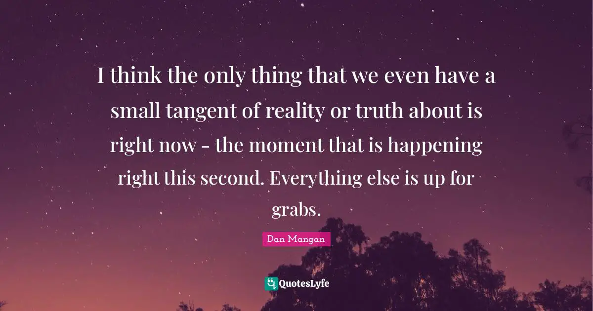 I think the only thing that we even have a small tangent of reality or truth about is right now - the moment that is happening right this second. Everything else is up for grabs.