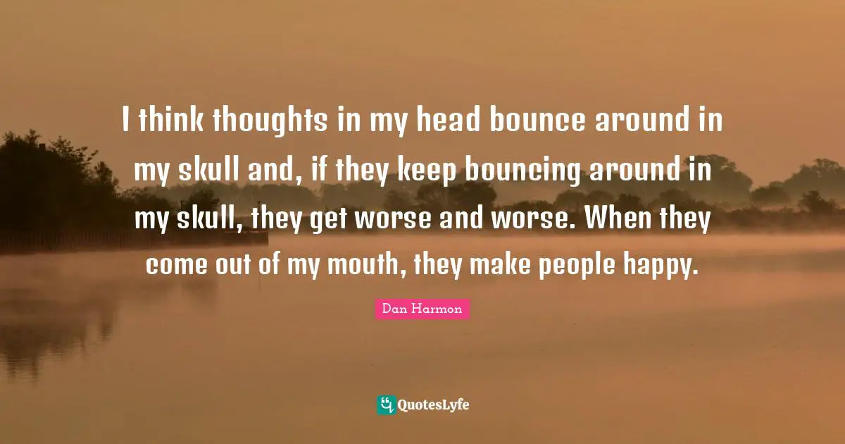 Dan  Harmon Quotes: "I think thoughts in my head bounce around in my skull and, if they keep bouncing around in my skull, they get worse and worse. When they come out of my mouth, they make people happy."