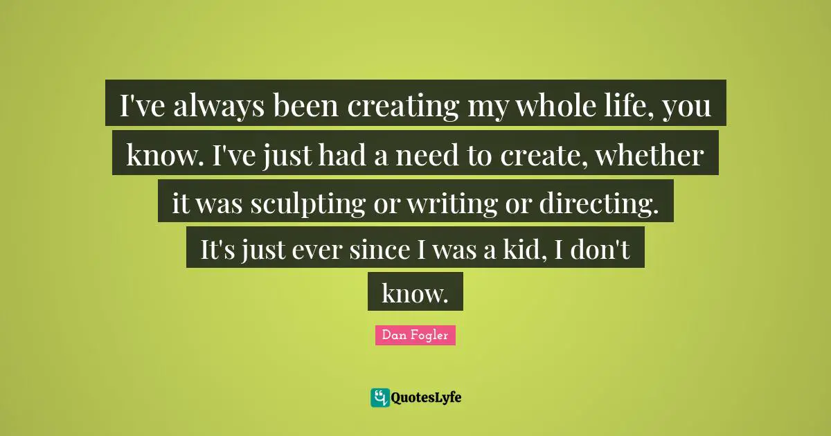 I've always been creating my whole life, you know. I've just had a need to create, whether it was sculpting or writing or directing. It's just ever since I was a kid, I don't know.