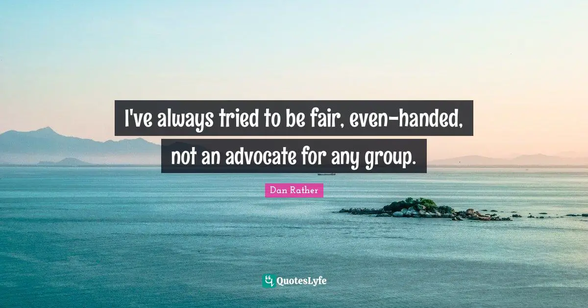 I've always tried to be fair, even-handed, not an advocate for any group.