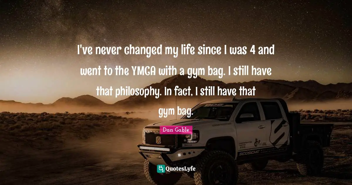 I've never changed my life since I was 4 and went to the YMCA with a gym bag. I still have that philosophy. In fact, I still have that gym bag.