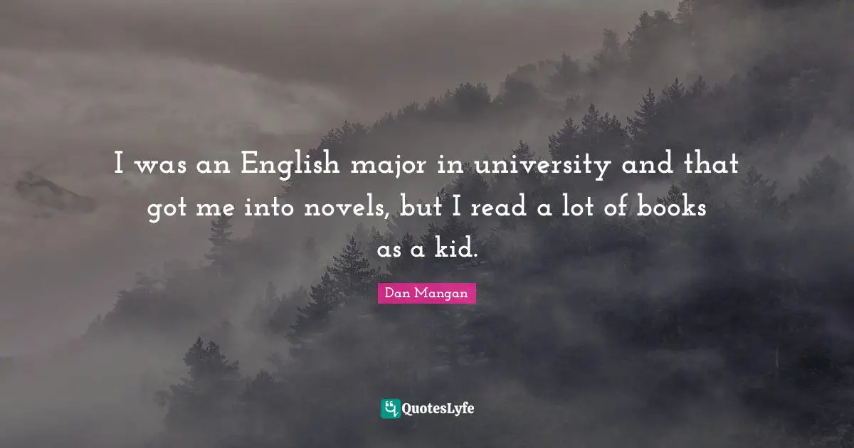 I was an English major in university and that got me into novels, but I read a lot of books as a kid.