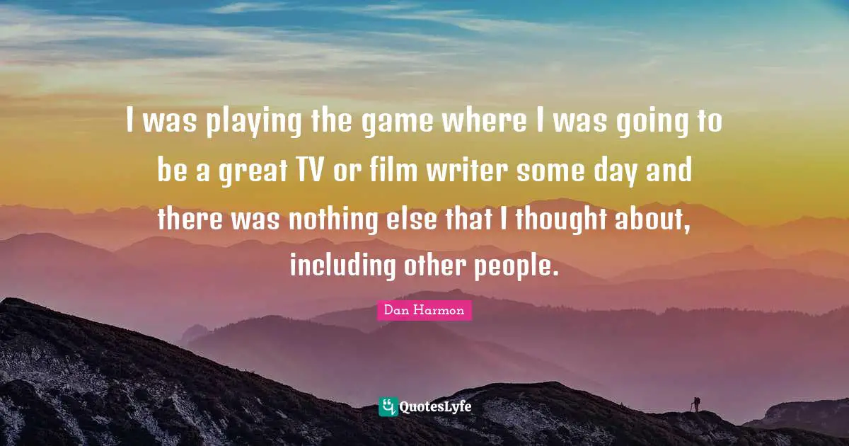 Dan  Harmon Quotes: "I was playing the game where I was going to be a great TV or film writer some day and there was nothing else that I thought about, including other people."