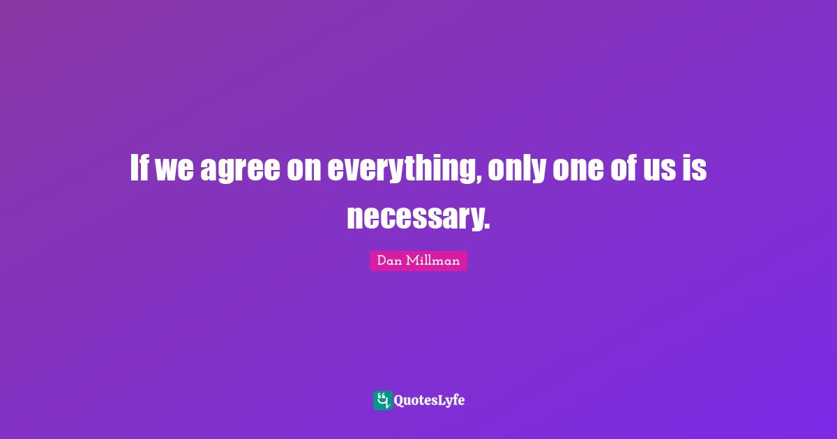 If we agree on everything, only one of us is necessary.