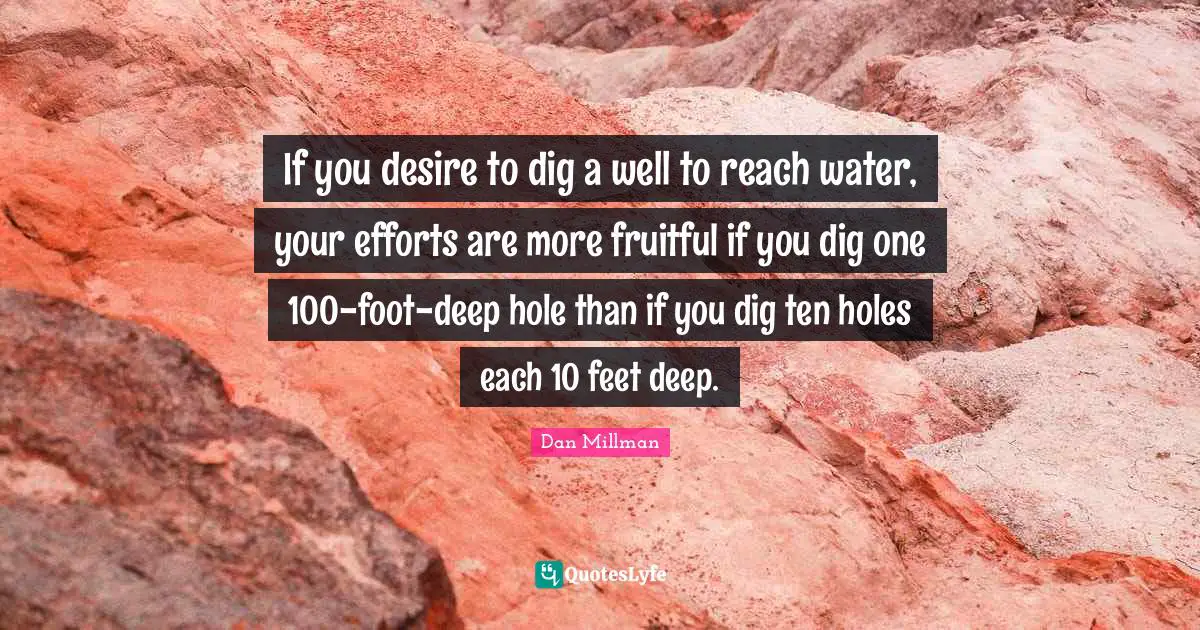 If you desire to dig a well to reach water, your efforts are more fruitful if you dig one 100-foot-deep hole than if you dig ten holes each 10 feet deep.