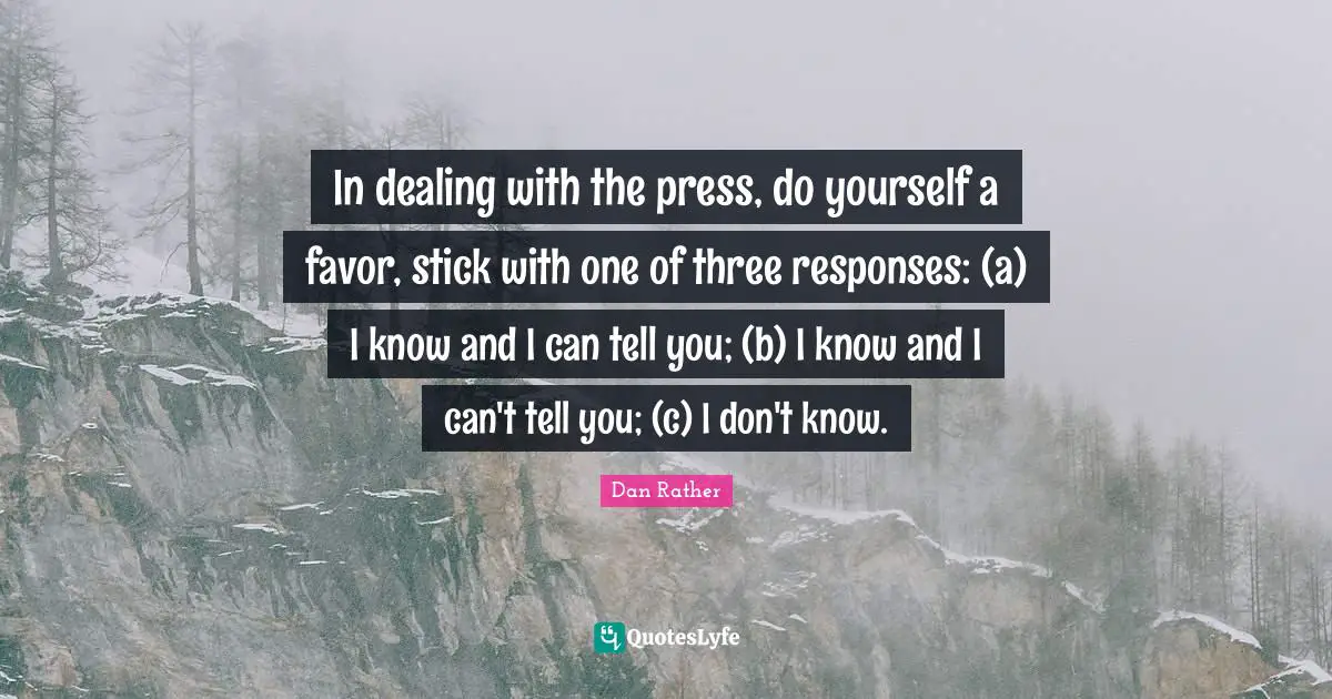 In dealing with the press, do yourself a favor, stick with one of three responses: (a) I know and I can tell you; (b) I know and I can't tell you; (c) I don't know.
