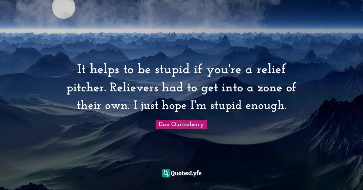 It helps to be stupid if you're a relief pitcher. Relievers had to get into a zone of their own. I just hope I'm stupid enough.