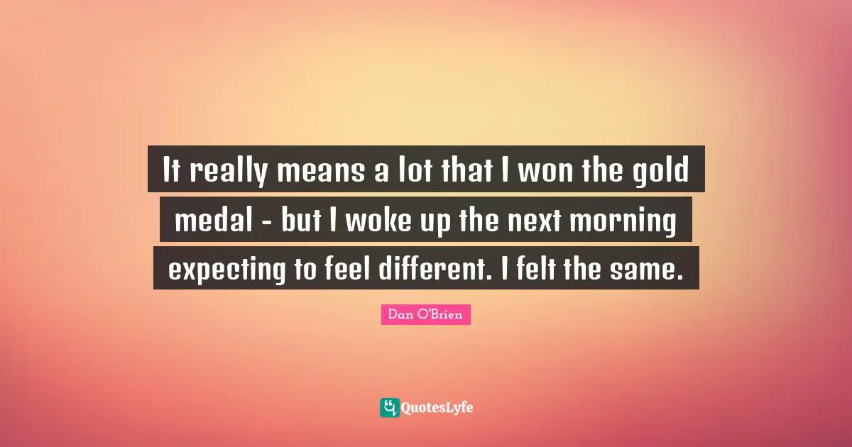 It really means a lot that I won the gold medal - but I woke up the next morning expecting to feel different. I felt the same.