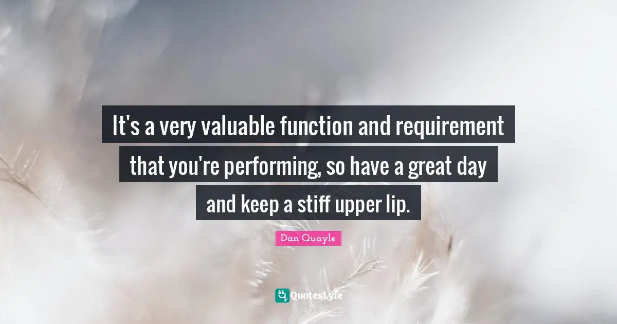 It's a very valuable function and requirement that you're performing, so have a great day and keep a stiff upper lip.
