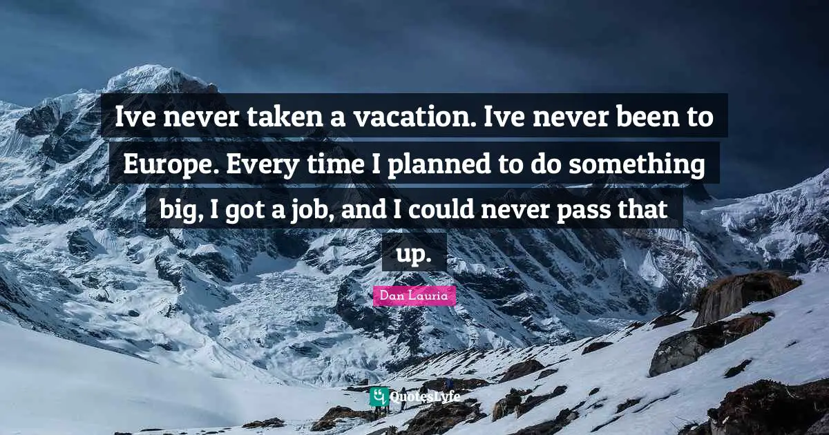 Ive never taken a vacation. Ive never been to Europe. Every time I planned to do something big, I got a job, and I could never pass that up.
