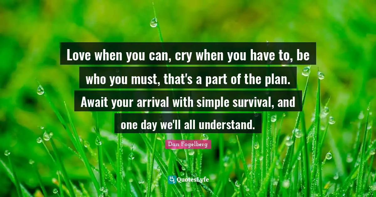 Love when you can, cry when you have to, be who you must, that's a part of the plan. Await your arrival with simple survival, and one day we'll all understand.